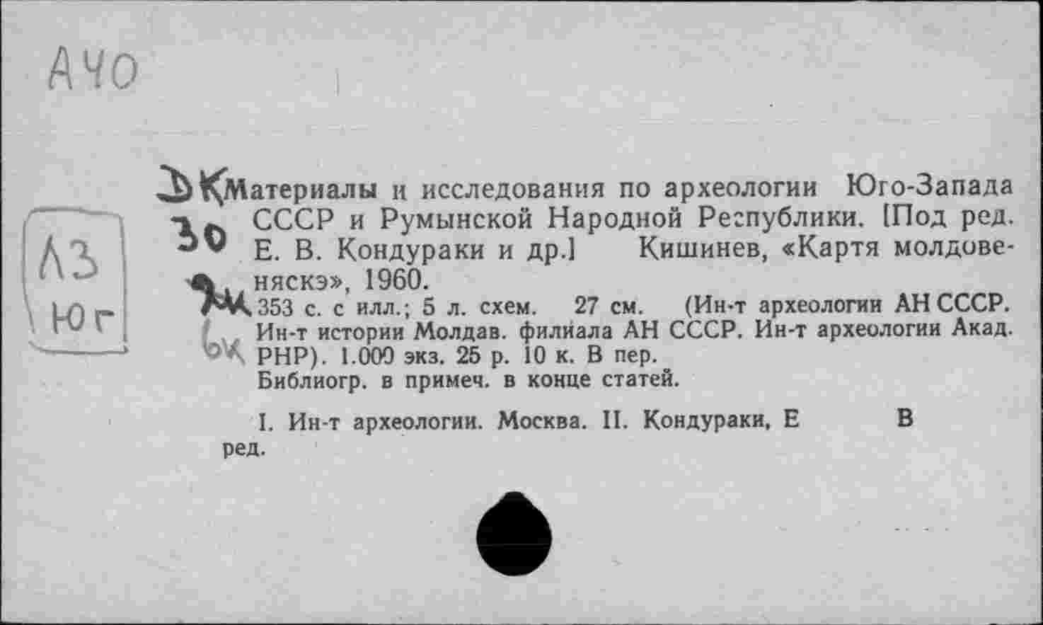 ﻿АЧО
^Материалы и исследования по археологии Юго-Запада
СССР и Румынской Народной Республики. [Под ред.
** Е. В. Кондураки и др.] Кишинев, «Карта молдове-
Л., няскэ», 1960.
ЛМ.353 с. с ИЛЛ.; 5 л. схем. 27 см. (Ин-т археологии АН СССР.
Ин-т истории Молдав. филиала АН СССР. Ин-т археологии Акад.
'- А РНР). 1.000 экз. 25 р. 10 к. В пер.
Библиогр. в примем, в конце статей.
I. Ин-т археологии. Москва. II. Кондураки, Е ред.
В